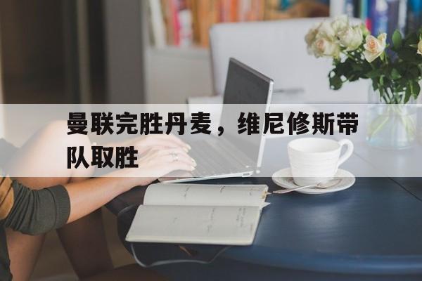 关于曼联完胜丹麦,维尼修斯带队取胜的信息 关于曼联完胜丹麦,维尼修斯带队取胜的信息